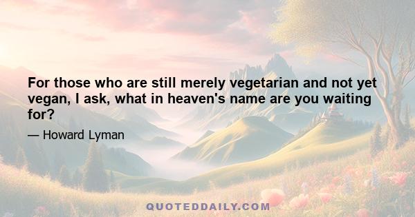 For those who are still merely vegetarian and not yet vegan, I ask, what in heaven's name are you waiting for?