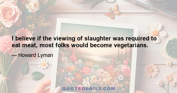 I believe if the viewing of slaughter was required to eat meat, most folks would become vegetarians.