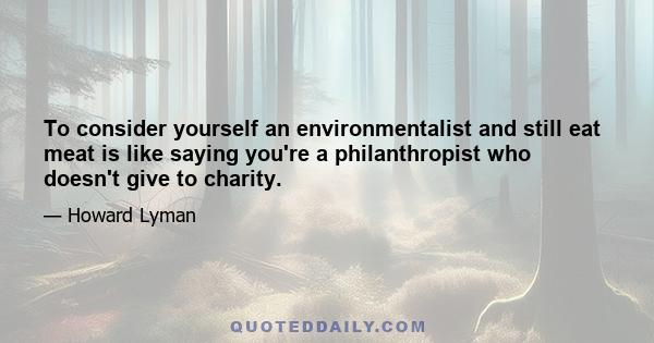 To consider yourself an environmentalist and still eat meat is like saying you're a philanthropist who doesn't give to charity.