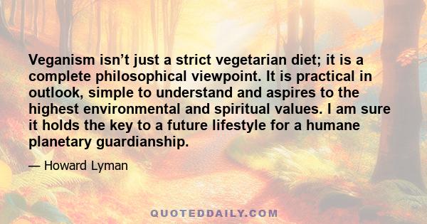 Veganism isn’t just a strict vegetarian diet; it is a complete philosophical viewpoint. It is practical in outlook, simple to understand and aspires to the highest environmental and spiritual values. I am sure it holds