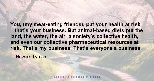 You, (my meat-eating friends), put your health at risk – that’s your business. But animal-based diets put the land, the water, the air, a society’s collective health, and even our collective pharmaceutical resources at