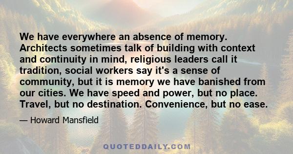 We have everywhere an absence of memory. Architects sometimes talk of building with context and continuity in mind, religious leaders call it tradition, social workers say it's a sense of community, but it is memory we