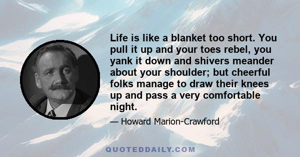 Life is like a blanket too short. You pull it up and your toes rebel, you yank it down and shivers meander about your shoulder; but cheerful folks manage to draw their knees up and pass a very comfortable night.