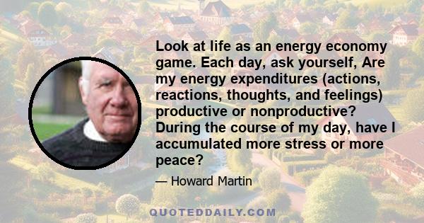 Look at life as an energy economy game. Each day, ask yourself, Are my energy expenditures (actions, reactions, thoughts, and feelings) productive or nonproductive? During the course of my day, have I accumulated more