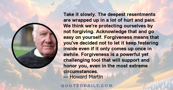 Take it slowly. The deepest resentments are wrapped up in a lot of hurt and pain. We think we're protecting ourselves by not forgiving. Acknowledge that and go easy on yourself. Forgiveness means that you've decided not 