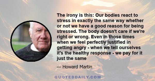 The irony is this: Our bodies react to stress in exactly the same way whether or not we have a good reason for being stressed. The body doesn't care if we're right or wrong. Even in those times when we feel perfectly