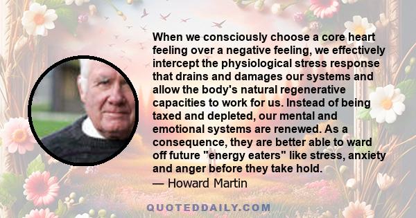 When we consciously choose a core heart feeling over a negative feeling, we effectively intercept the physiological stress response that drains and damages our systems and allow the body's natural regenerative