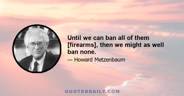 Until we can ban all of them [firearms], then we might as well ban none.