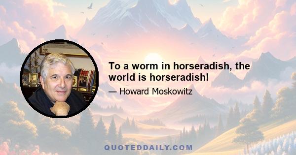 To a worm in horseradish, the world is horseradish!