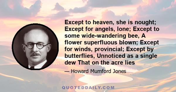 Except to heaven, she is nought; Except for angels, lone; Except to some wide-wandering bee, A flower superfluous blown; Except for winds, provincial; Except by butterflies, Unnoticed as a single dew That on the acre