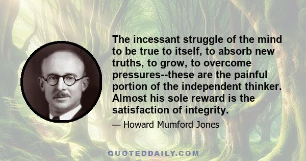 The incessant struggle of the mind to be true to itself, to absorb new truths, to grow, to overcome pressures--these are the painful portion of the independent thinker. Almost his sole reward is the satisfaction of