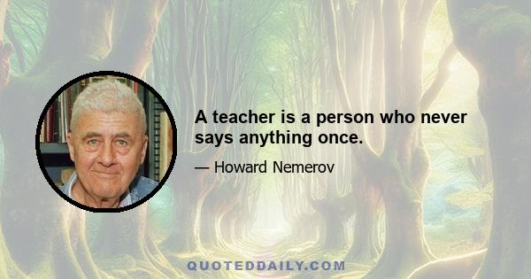 A teacher is a person who never says anything once.