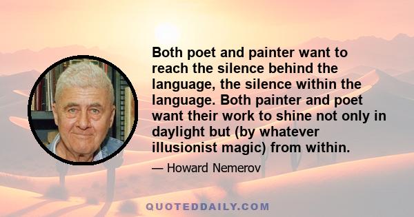 Both poet and painter want to reach the silence behind the language, the silence within the language. Both painter and poet want their work to shine not only in daylight but (by whatever illusionist magic) from within.