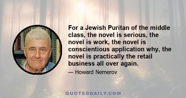 For a Jewish Puritan of the middle class, the novel is serious, the novel is work, the novel is conscientious application why, the novel is practically the retail business all over again.