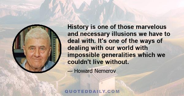 History is one of those marvelous and necessary illusions we have to deal with. It's one of the ways of dealing with our world with impossible generalities which we couldn't live without.