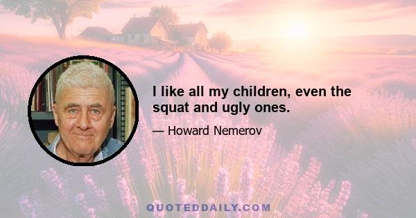 I like all my children, even the squat and ugly ones.