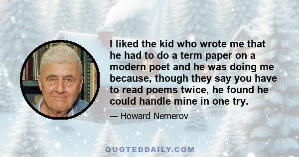 I liked the kid who wrote me that he had to do a term paper on a modern poet and he was doing me because, though they say you have to read poems twice, he found he could handle mine in one try.