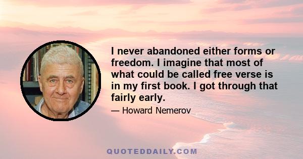 I never abandoned either forms or freedom. I imagine that most of what could be called free verse is in my first book. I got through that fairly early.