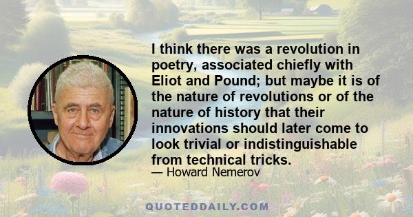 I think there was a revolution in poetry, associated chiefly with Eliot and Pound; but maybe it is of the nature of revolutions or of the nature of history that their innovations should later come to look trivial or