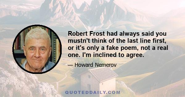 Robert Frost had always said you mustn't think of the last line first, or it's only a fake poem, not a real one. I'm inclined to agree.