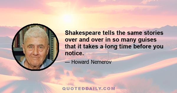 Shakespeare tells the same stories over and over in so many guises that it takes a long time before you notice.