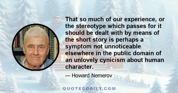 That so much of our experience, or the stereotype which passes for it should be dealt with by means of the short story is perhaps a symptom not unnoticeable elsewhere in the public domain of an unlovely cynicism about