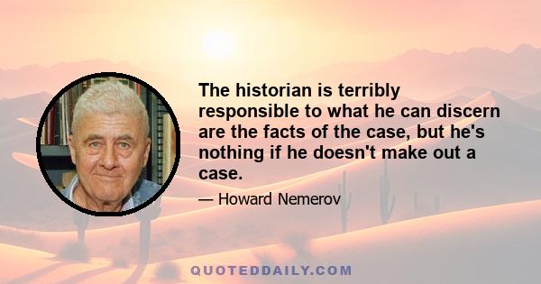 The historian is terribly responsible to what he can discern are the facts of the case, but he's nothing if he doesn't make out a case.