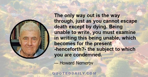 The only way out is the way through, just as you cannot escape death except by dying. Being unable to write, you must examine in writing this being unable, which becomes for the present -henceforth?- the subject to