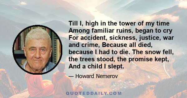 Till I, high in the tower of my time Among familiar ruins, began to cry For accident, sickness, justice, war and crime, Because all died, because I had to die. The snow fell, the trees stood, the promise kept, And a