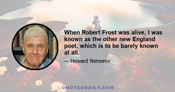 When Robert Frost was alive, I was known as the other new England poet, which is to be barely known at all.