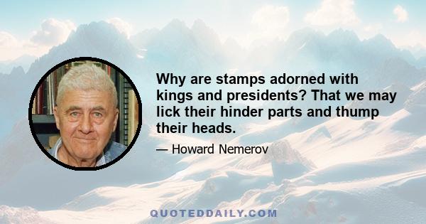 Why are stamps adorned with kings and presidents? That we may lick their hinder parts and thump their heads.