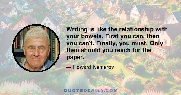 Writing is like the relationship with your bowels. First you can, then you can't. Finally, you must. Only then should you reach for the paper.