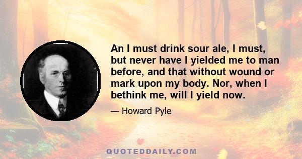 An I must drink sour ale, I must, but never have I yielded me to man before, and that without wound or mark upon my body. Nor, when I bethink me, will I yield now.