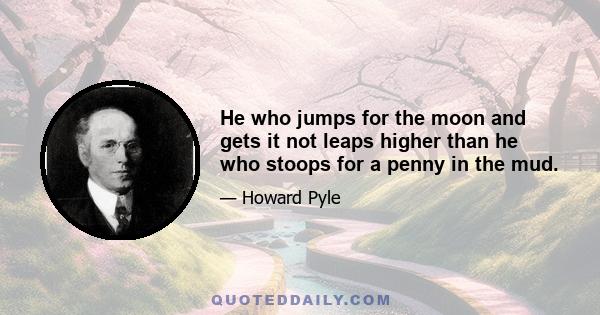 He who jumps for the moon and gets it not leaps higher than he who stoops for a penny in the mud.