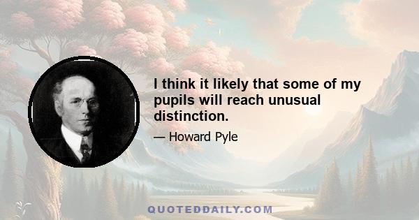 I think it likely that some of my pupils will reach unusual distinction.