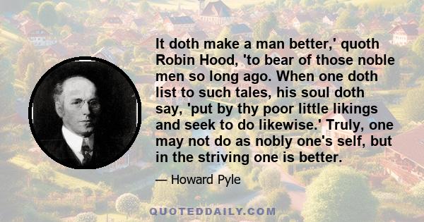 It doth make a man better,' quoth Robin Hood, 'to bear of those noble men so long ago. When one doth list to such tales, his soul doth say, 'put by thy poor little likings and seek to do likewise.' Truly, one may not do 