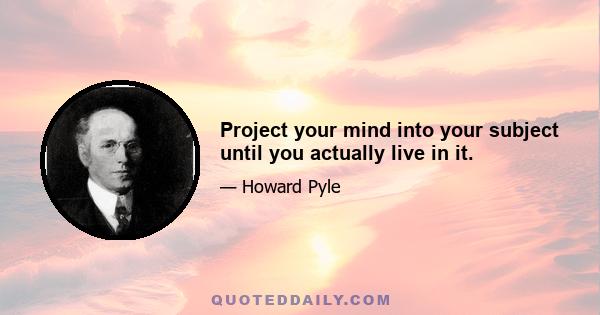 Project your mind into your subject until you actually live in it.