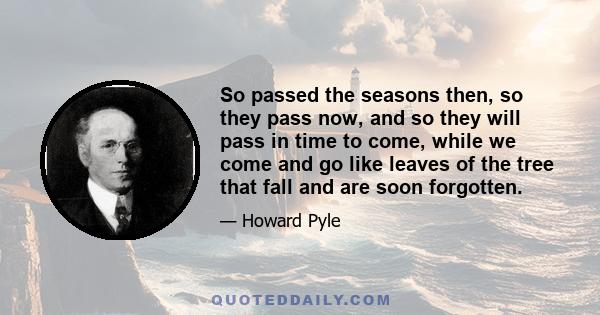 So passed the seasons then, so they pass now, and so they will pass in time to come, while we come and go like leaves of the tree that fall and are soon forgotten.