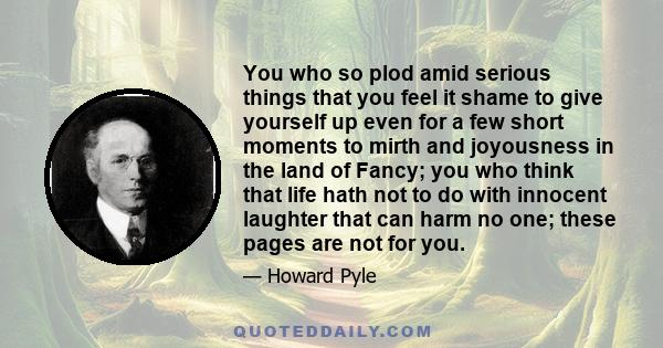 You who so plod amid serious things that you feel it shame to give yourself up even for a few short moments to mirth and joyousness in the land of Fancy; you who think that life hath not to do with innocent laughter