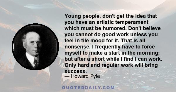 Young people, don't get the idea that you have an artistic temperament which must be humored. Don't believe you cannot do good work unless you feel in tile mood for it. That is all nonsense. I frequently have to force