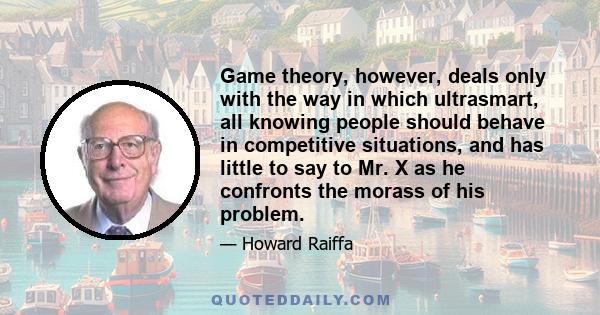 Game theory, however, deals only with the way in which ultrasmart, all knowing people should behave in competitive situations, and has little to say to Mr. X as he confronts the morass of his problem.