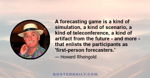 A forecasting game is a kind of simulation, a kind of scenario, a kind of teleconference, a kind of artifact from the future - and more - that enlists the participants as 'first-person forecasters.'