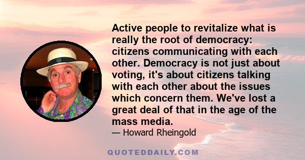 Active people to revitalize what is really the root of democracy: citizens communicating with each other. Democracy is not just about voting, it's about citizens talking with each other about the issues which concern