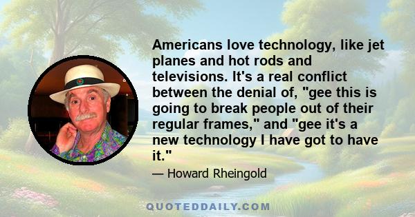 Americans love technology, like jet planes and hot rods and televisions. It's a real conflict between the denial of, gee this is going to break people out of their regular frames, and gee it's a new technology I have