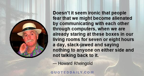 Doesn't it seem ironic that people fear that we might become alienated by communicating with each other through computers, when we are already staring at these boxes in our living rooms for seven or eight hours a day,