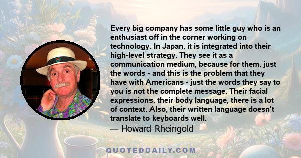 Every big company has some little guy who is an enthusiast off in the corner working on technology. In Japan, it is integrated into their high-level strategy. They see it as a communication medium, because for them,