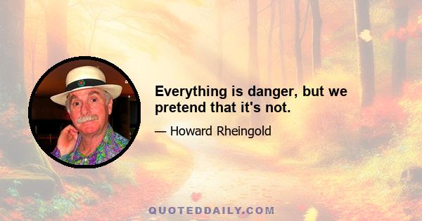 Everything is danger, but we pretend that it's not.