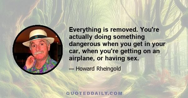 Everything is removed. You're actually doing something dangerous when you get in your car, when you're getting on an airplane, or having sex.