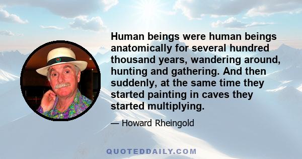 Human beings were human beings anatomically for several hundred thousand years, wandering around, hunting and gathering. And then suddenly, at the same time they started painting in caves they started multiplying.