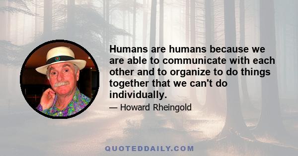 Humans are humans because we are able to communicate with each other and to organize to do things together that we can't do individually.